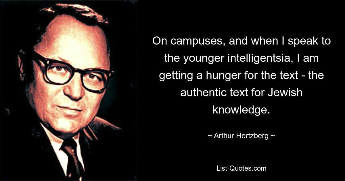 On campuses, and when I speak to the younger intelligentsia, I am getting a hunger for the text - the authentic text for Jewish knowledge. — © Arthur Hertzberg