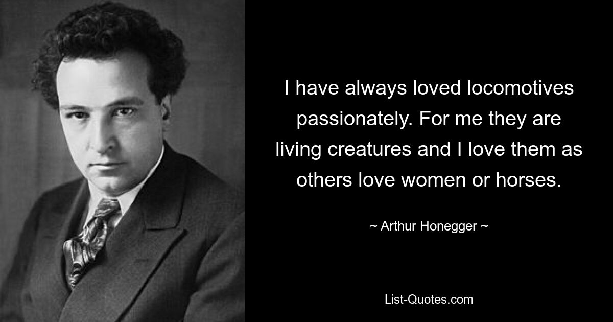 I have always loved locomotives passionately. For me they are living creatures and I love them as others love women or horses. — © Arthur Honegger