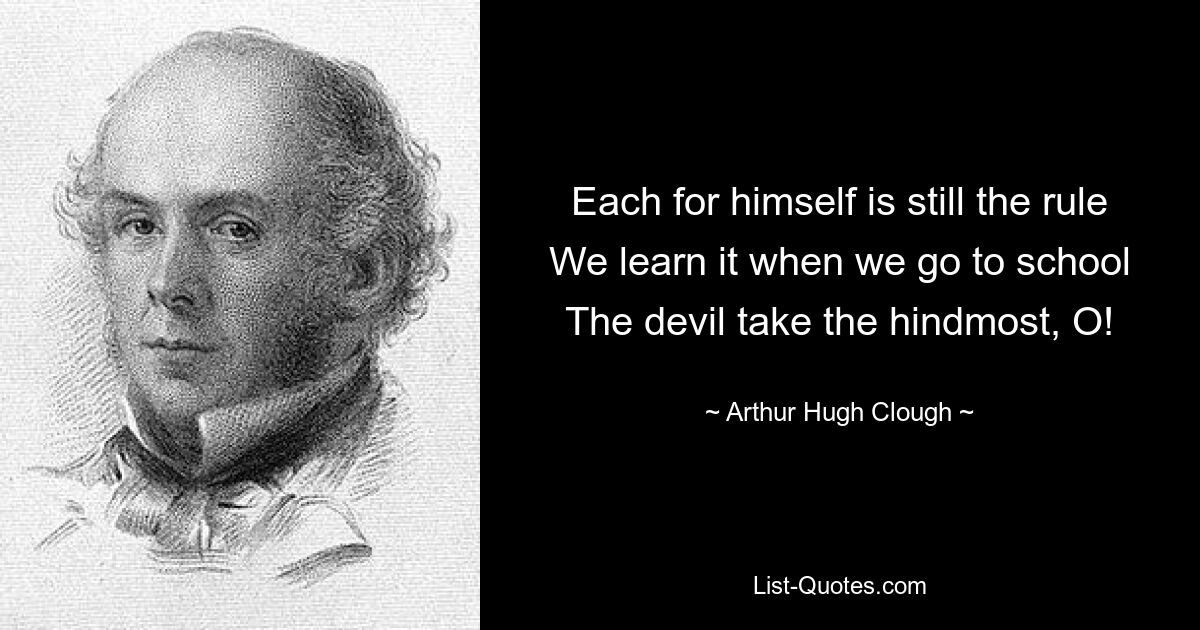 Each for himself is still the rule We learn it when we go to school The devil take the hindmost, O! — © Arthur Hugh Clough