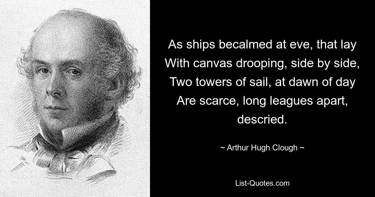 As ships becalmed at eve, that lay With canvas drooping, side by side, Two towers of sail, at dawn of day Are scarce, long leagues apart, descried. — © Arthur Hugh Clough