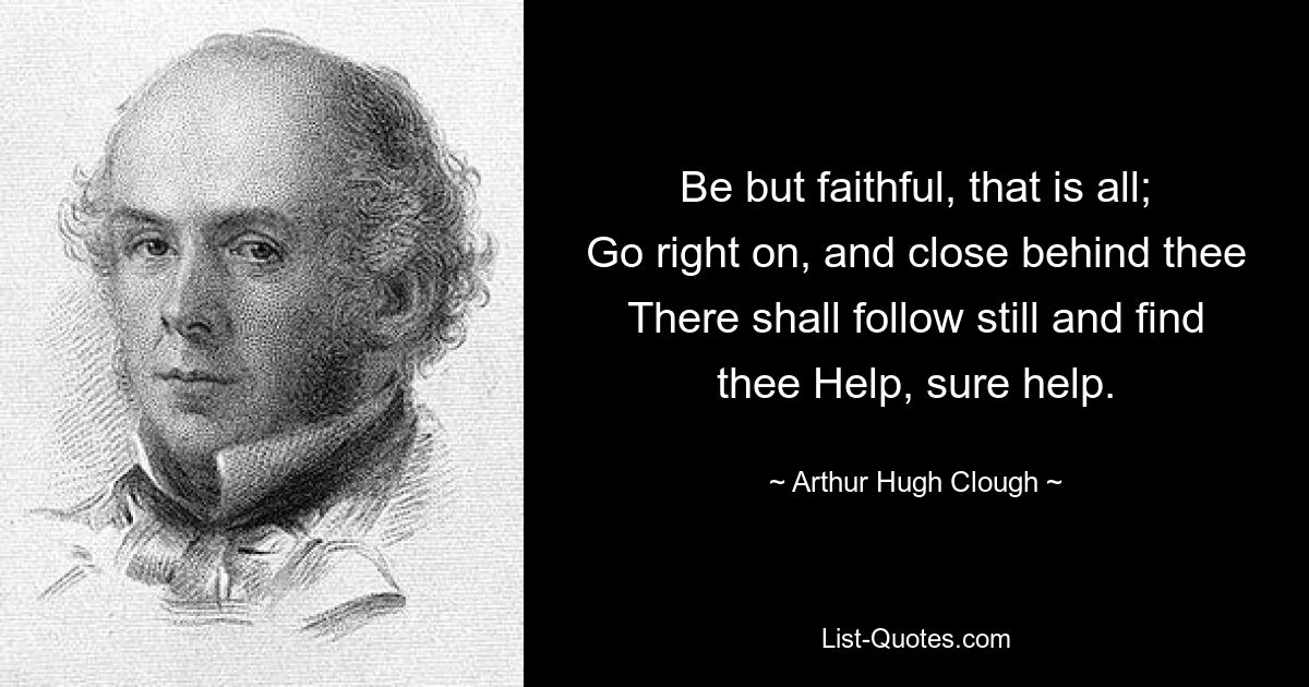 Be but faithful, that is all;
Go right on, and close behind thee
There shall follow still and find thee Help, sure help. — © Arthur Hugh Clough