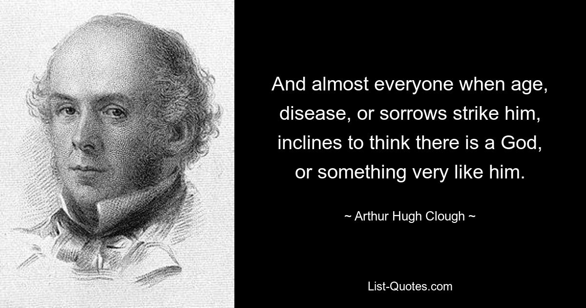 And almost everyone when age, disease, or sorrows strike him, inclines to think there is a God, or something very like him. — © Arthur Hugh Clough