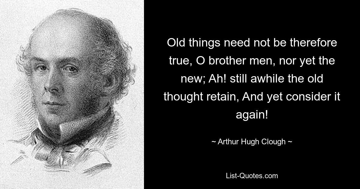 Old things need not be therefore true, O brother men, nor yet the new; Ah! still awhile the old thought retain, And yet consider it again! — © Arthur Hugh Clough