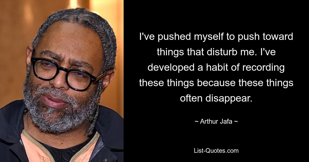 I've pushed myself to push toward things that disturb me. I've developed a habit of recording these things because these things often disappear. — © Arthur Jafa