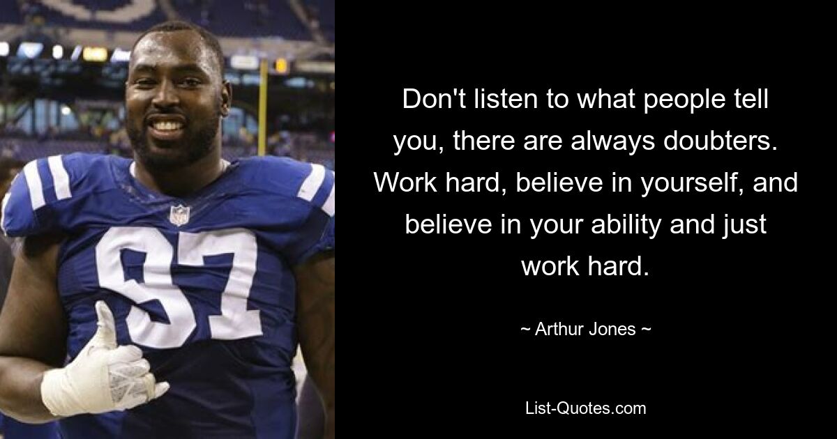 Don't listen to what people tell you, there are always doubters. Work hard, believe in yourself, and believe in your ability and just work hard. — © Arthur Jones