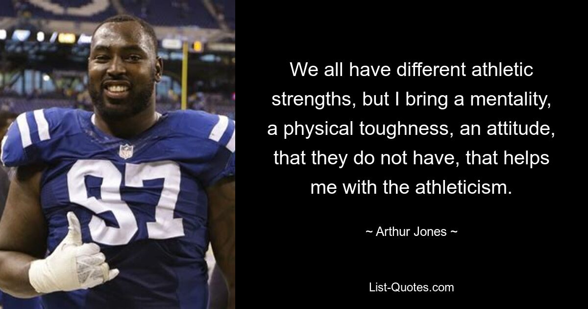 We all have different athletic strengths, but I bring a mentality, a physical toughness, an attitude, that they do not have, that helps me with the athleticism. — © Arthur Jones