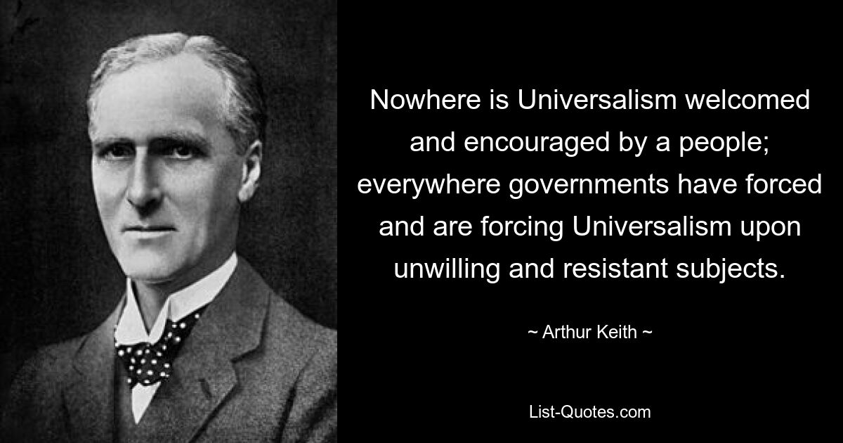 Nowhere is Universalism welcomed and encouraged by a people; everywhere governments have forced and are forcing Universalism upon unwilling and resistant subjects. — © Arthur Keith