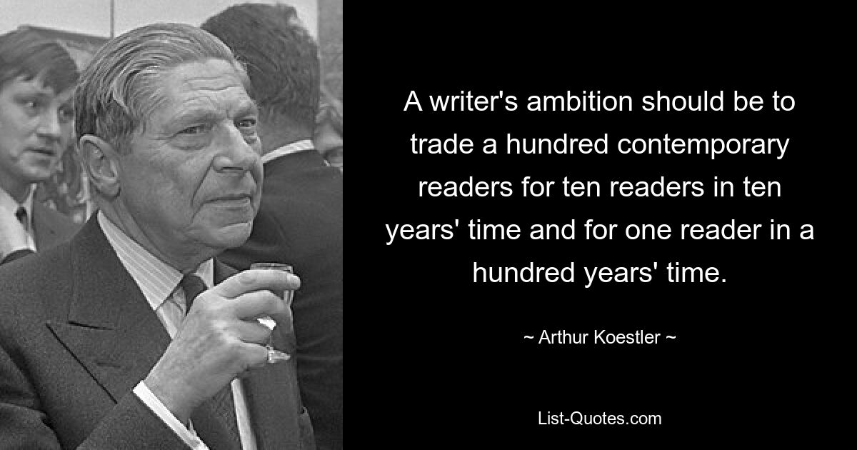 A writer's ambition should be to trade a hundred contemporary readers for ten readers in ten years' time and for one reader in a hundred years' time. — © Arthur Koestler