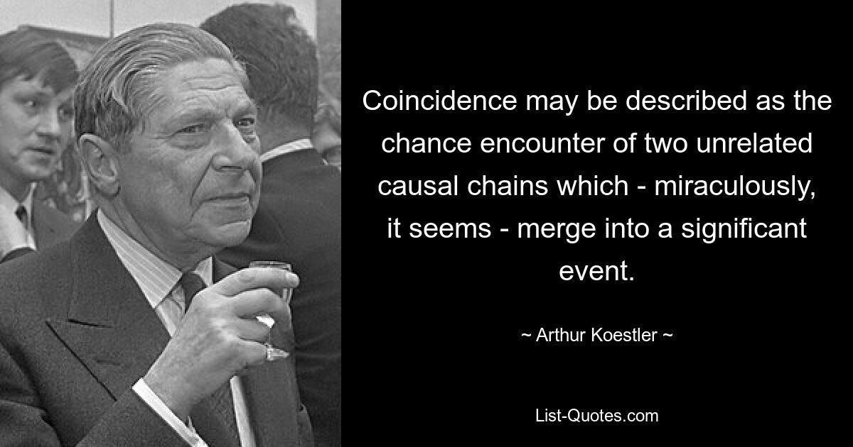 Coincidence may be described as the chance encounter of two unrelated causal chains which - miraculously, it seems - merge into a significant event. — © Arthur Koestler