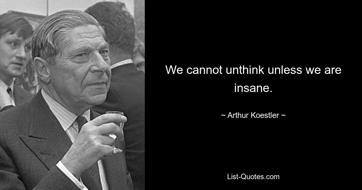 We cannot unthink unless we are insane. — © Arthur Koestler