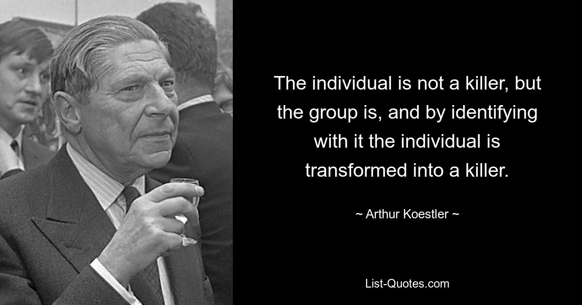 The individual is not a killer, but the group is, and by identifying with it the individual is transformed into a killer. — © Arthur Koestler