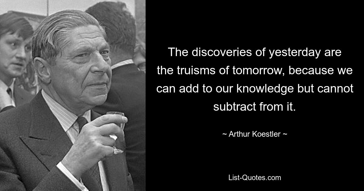 The discoveries of yesterday are the truisms of tomorrow, because we can add to our knowledge but cannot subtract from it. — © Arthur Koestler