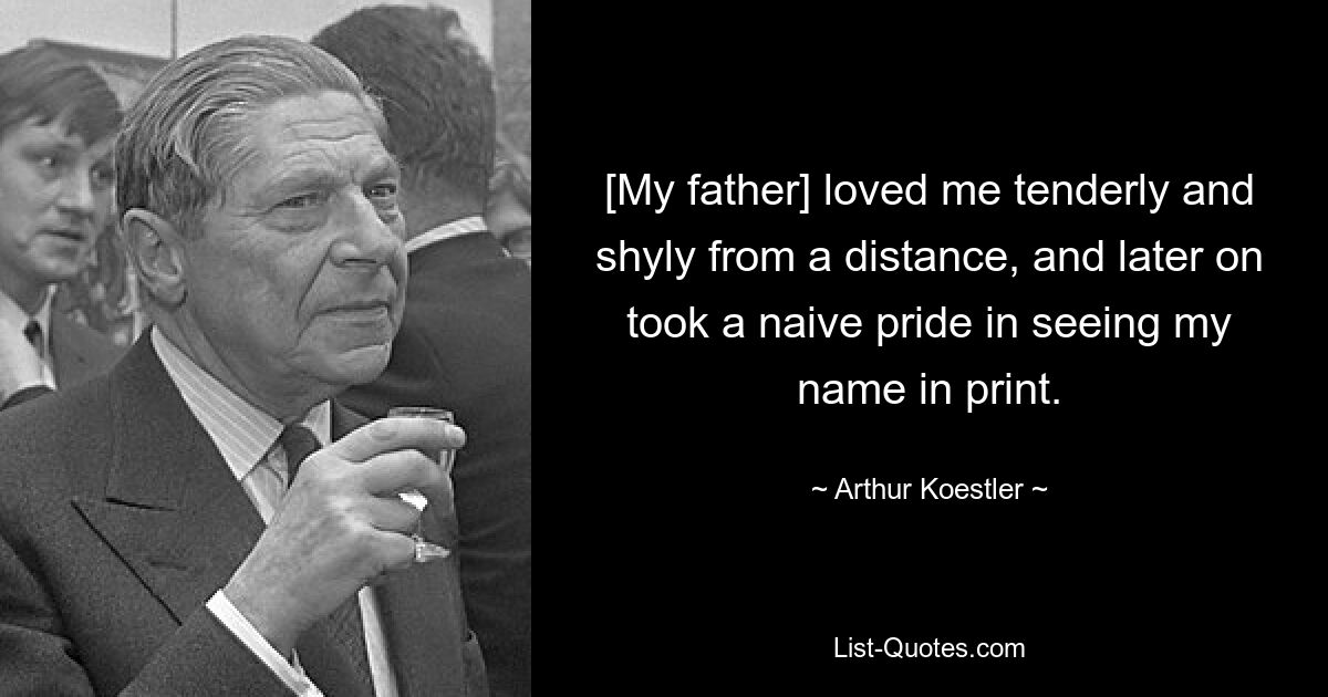 [My father] loved me tenderly and shyly from a distance, and later on took a naive pride in seeing my name in print. — © Arthur Koestler