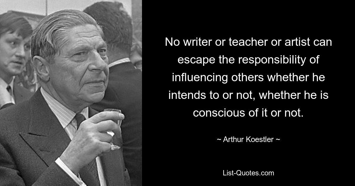 No writer or teacher or artist can escape the responsibility of influencing others whether he intends to or not, whether he is conscious of it or not. — © Arthur Koestler