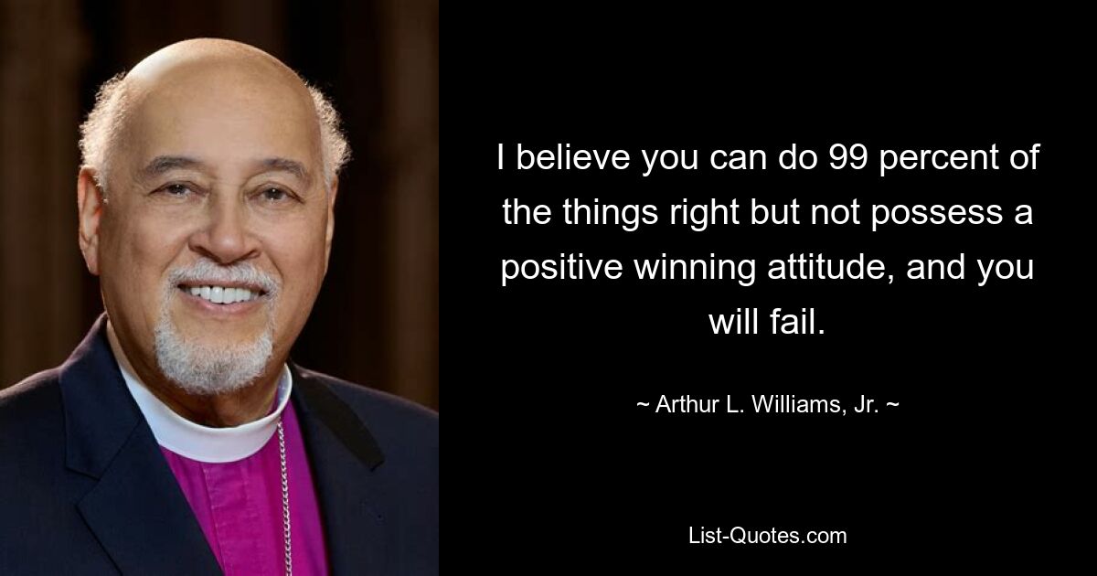 I believe you can do 99 percent of the things right but not possess a positive winning attitude, and you will fail. — © Arthur L. Williams, Jr.