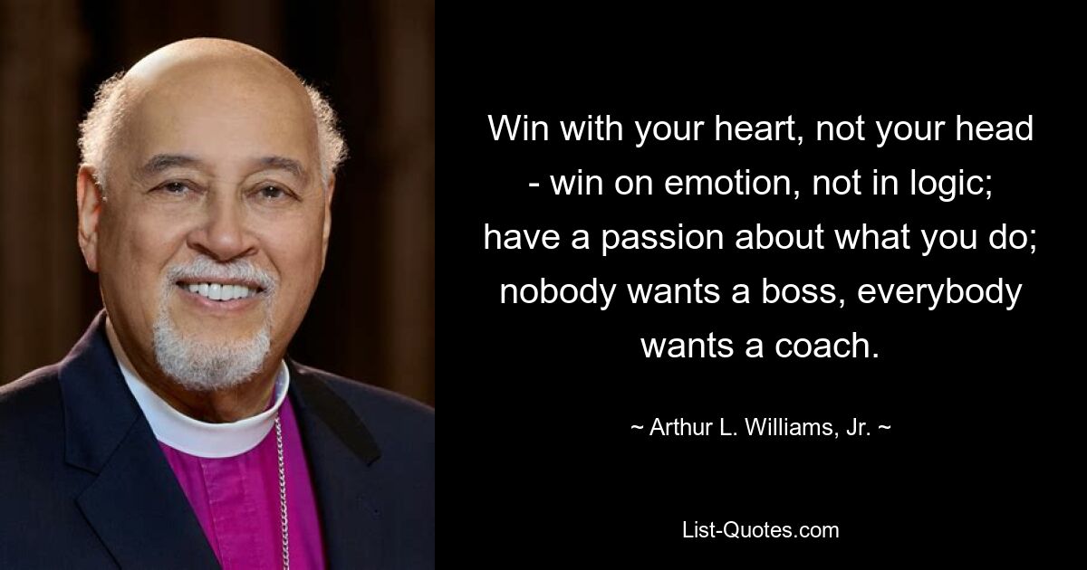 Win with your heart, not your head - win on emotion, not in logic; have a passion about what you do; nobody wants a boss, everybody wants a coach. — © Arthur L. Williams, Jr.