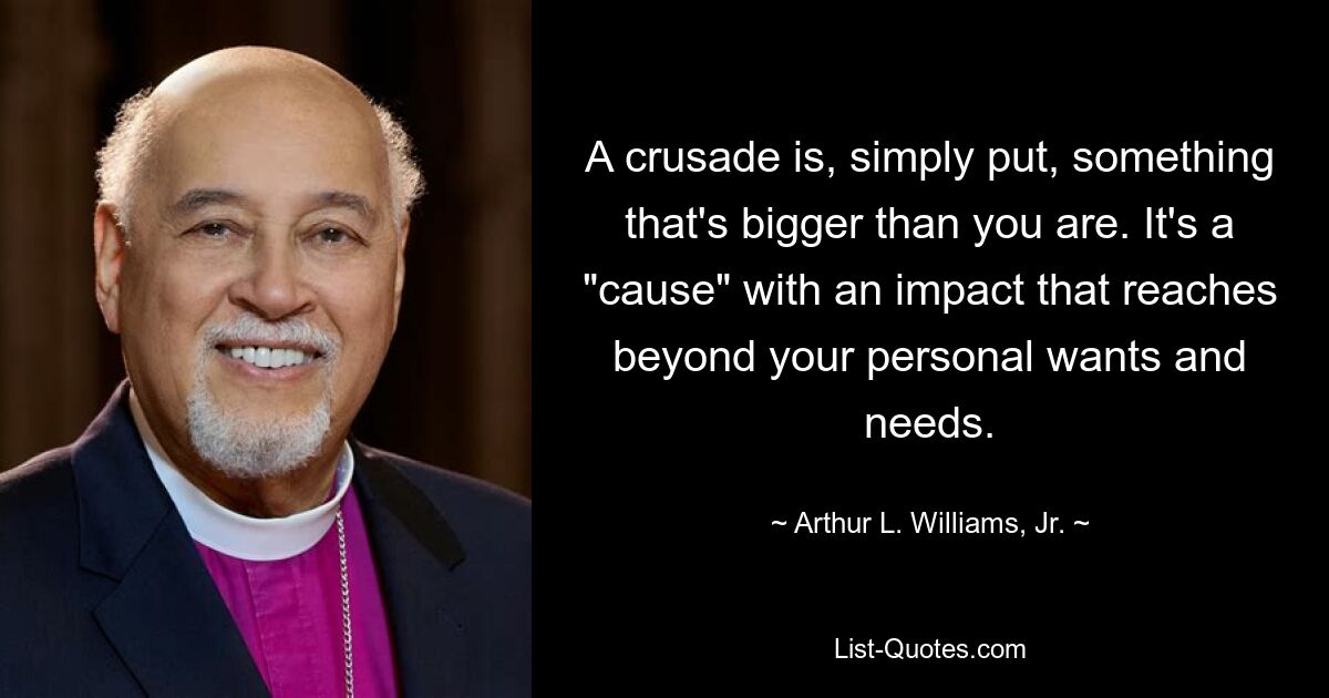 A crusade is, simply put, something that's bigger than you are. It's a "cause" with an impact that reaches beyond your personal wants and needs. — © Arthur L. Williams, Jr.