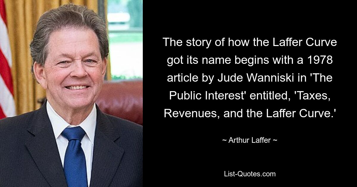 The story of how the Laffer Curve got its name begins with a 1978 article by Jude Wanniski in 'The Public Interest' entitled, 'Taxes, Revenues, and the Laffer Curve.' — © Arthur Laffer