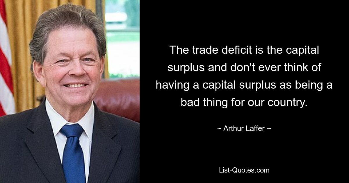 The trade deficit is the capital surplus and don't ever think of having a capital surplus as being a bad thing for our country. — © Arthur Laffer