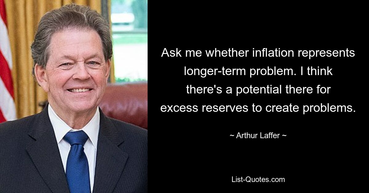 Ask me whether inflation represents longer-term problem. I think there's a potential there for excess reserves to create problems. — © Arthur Laffer