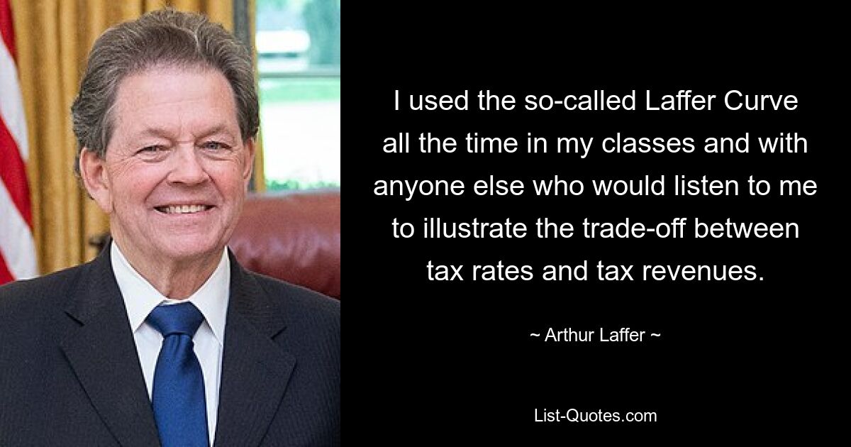 I used the so-called Laffer Curve all the time in my classes and with anyone else who would listen to me to illustrate the trade-off between tax rates and tax revenues. — © Arthur Laffer