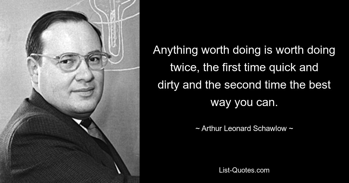 Anything worth doing is worth doing twice, the first time quick and dirty and the second time the best way you can. — © Arthur Leonard Schawlow