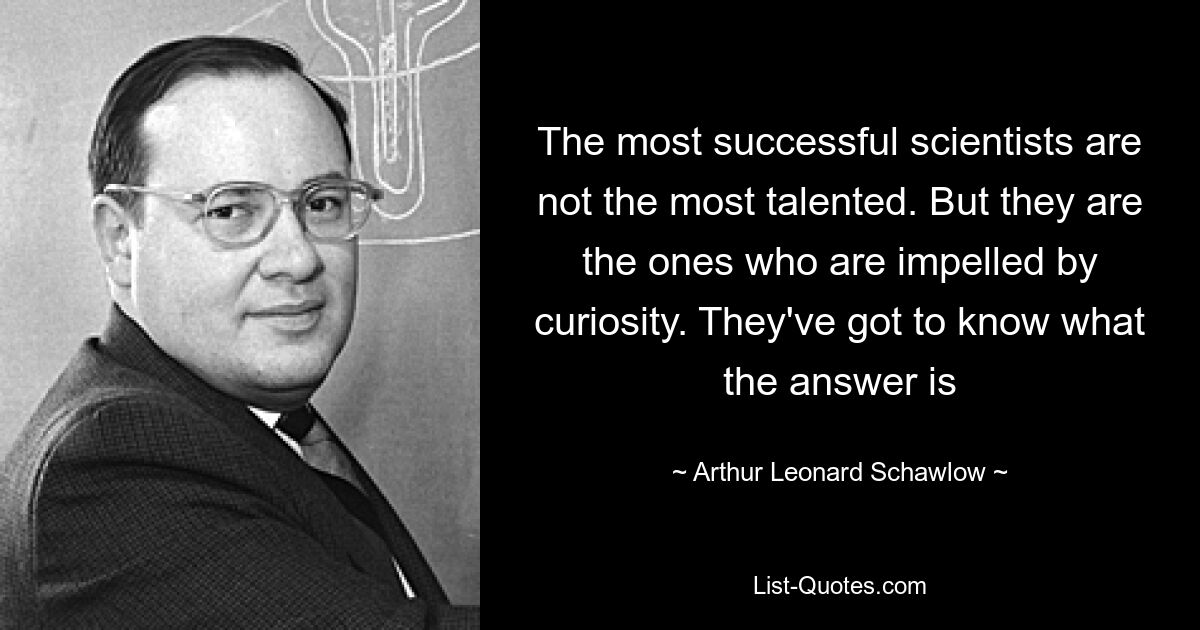 The most successful scientists are not the most talented. But they are the ones who are impelled by curiosity. They've got to know what the answer is — © Arthur Leonard Schawlow