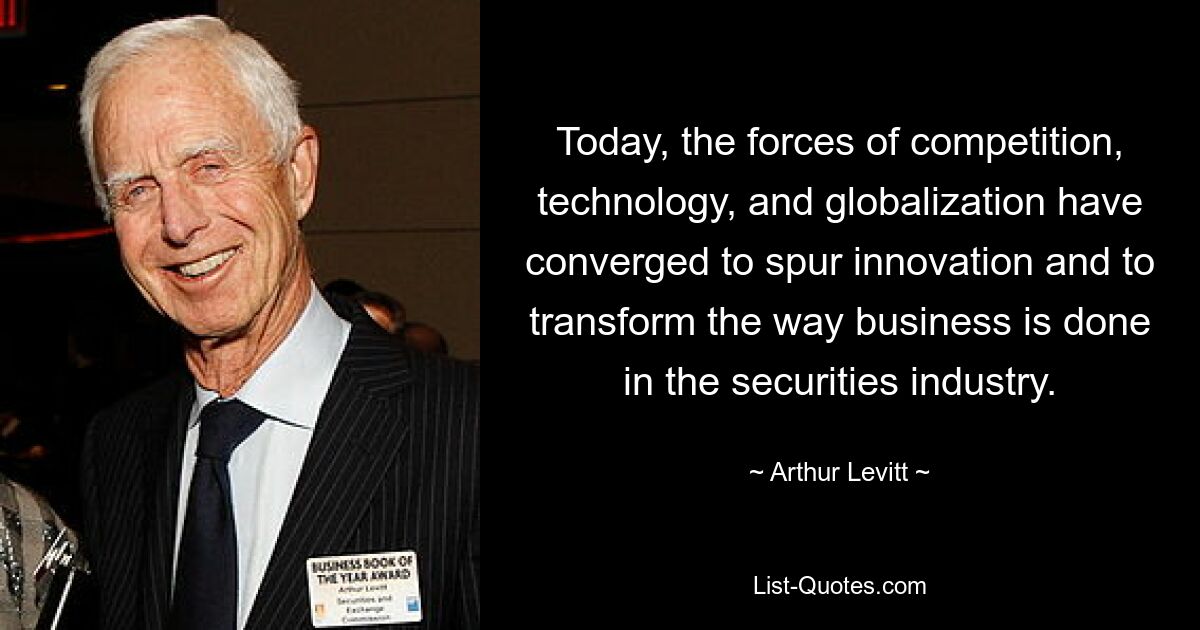 Today, the forces of competition, technology, and globalization have converged to spur innovation and to transform the way business is done in the securities industry. — © Arthur Levitt