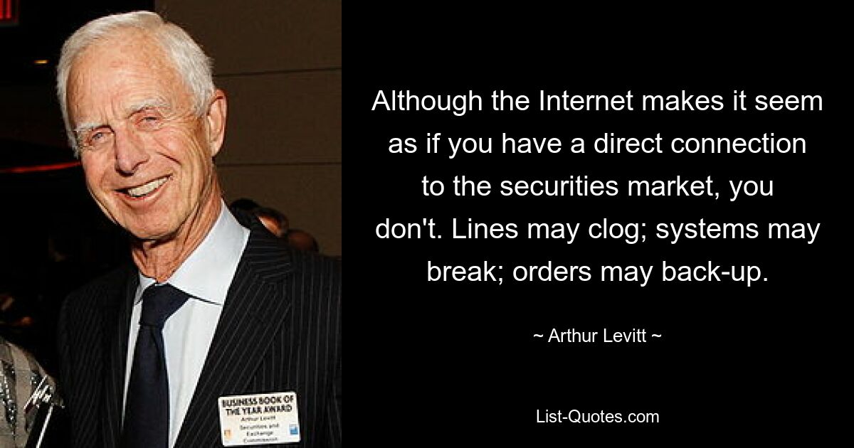 Although the Internet makes it seem as if you have a direct connection to the securities market, you don't. Lines may clog; systems may break; orders may back-up. — © Arthur Levitt