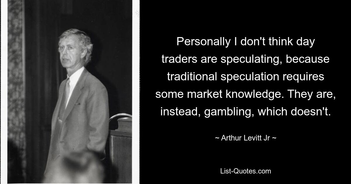 Personally I don't think day traders are speculating, because traditional speculation requires some market knowledge. They are, instead, gambling, which doesn't. — © Arthur Levitt Jr