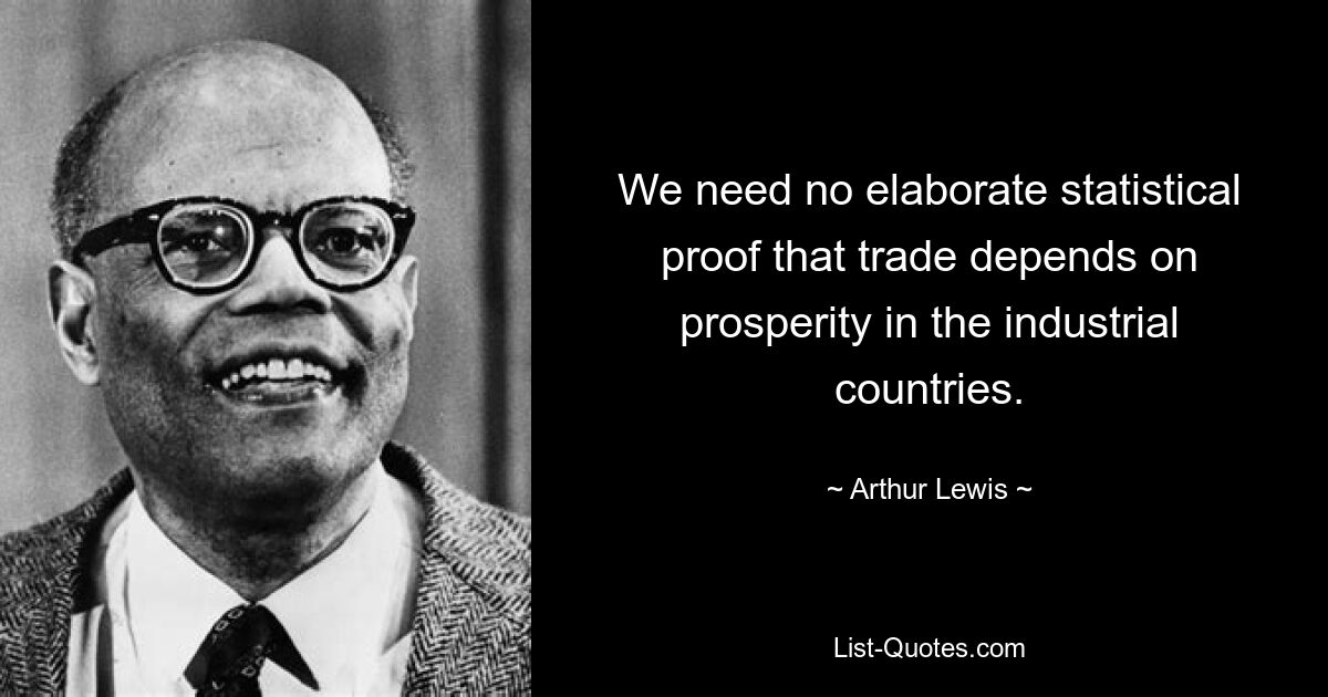 We need no elaborate statistical proof that trade depends on prosperity in the industrial countries. — © Arthur Lewis