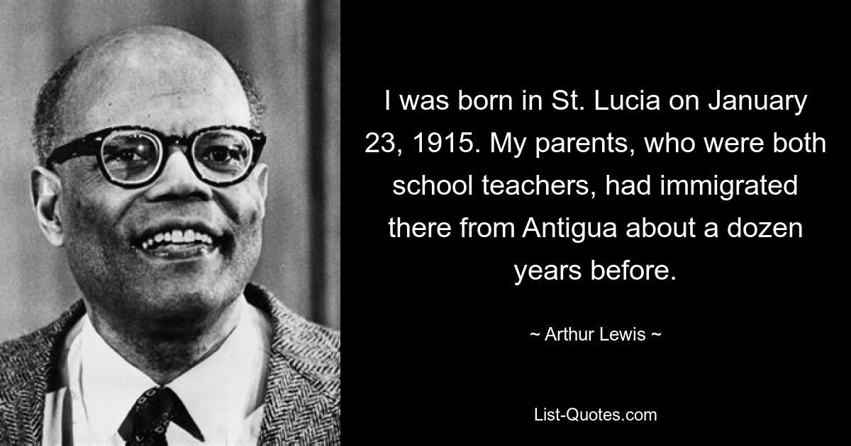 I was born in St. Lucia on January 23, 1915. My parents, who were both school teachers, had immigrated there from Antigua about a dozen years before. — © Arthur Lewis