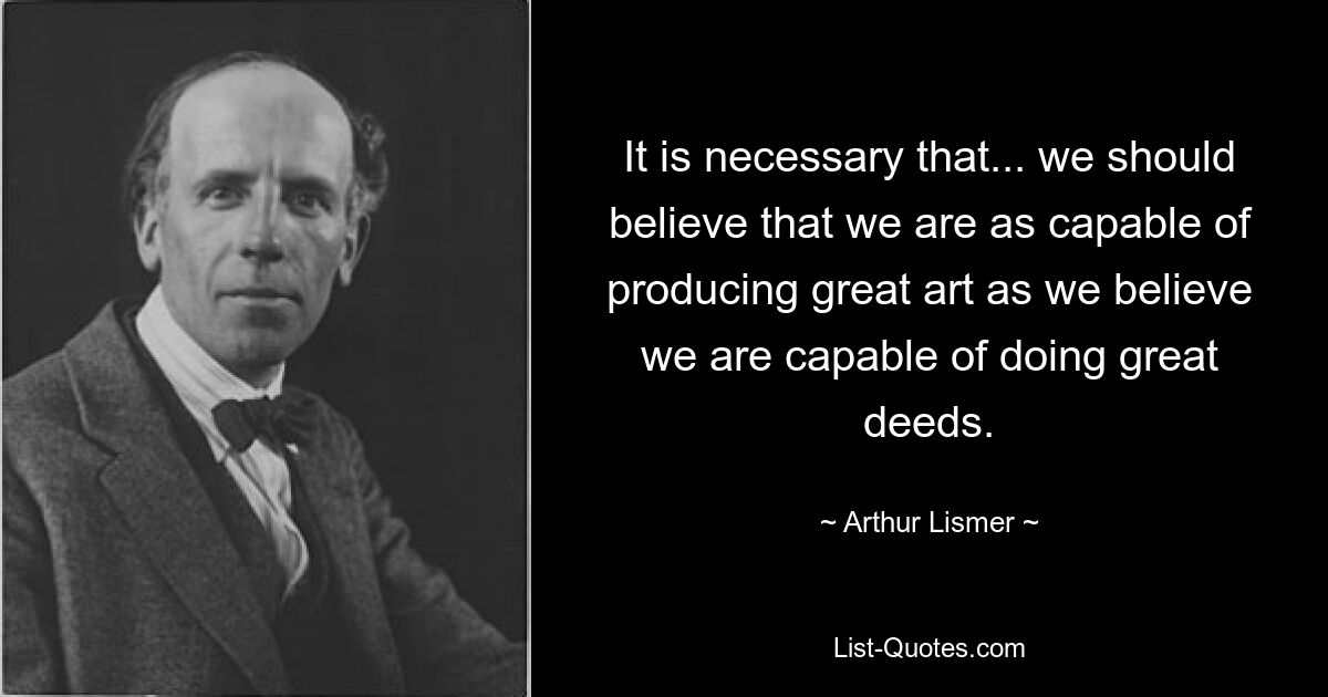 It is necessary that... we should believe that we are as capable of producing great art as we believe we are capable of doing great deeds. — © Arthur Lismer