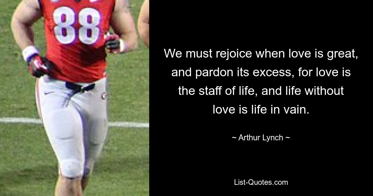 We must rejoice when love is great, and pardon its excess, for love is the staff of life, and life without love is life in vain. — © Arthur Lynch