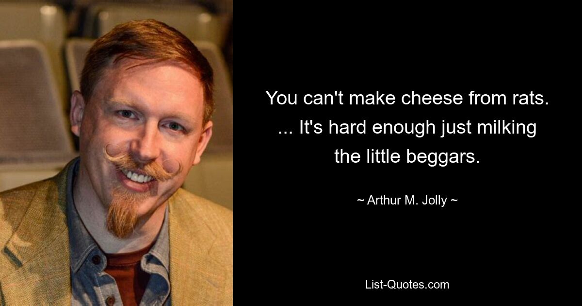 You can't make cheese from rats. ... It's hard enough just milking the little beggars. — © Arthur M. Jolly