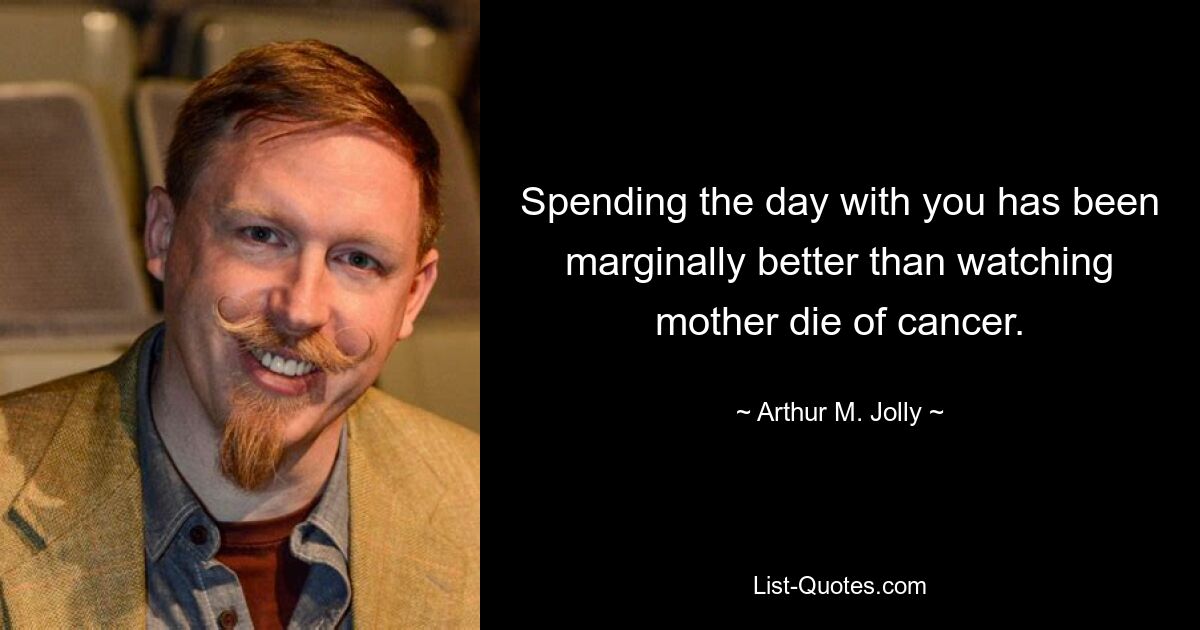 Spending the day with you has been marginally better than watching mother die of cancer. — © Arthur M. Jolly