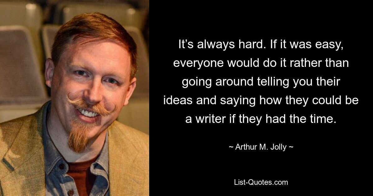 It’s always hard. If it was easy, everyone would do it rather than going around telling you their ideas and saying how they could be a writer if they had the time. — © Arthur M. Jolly