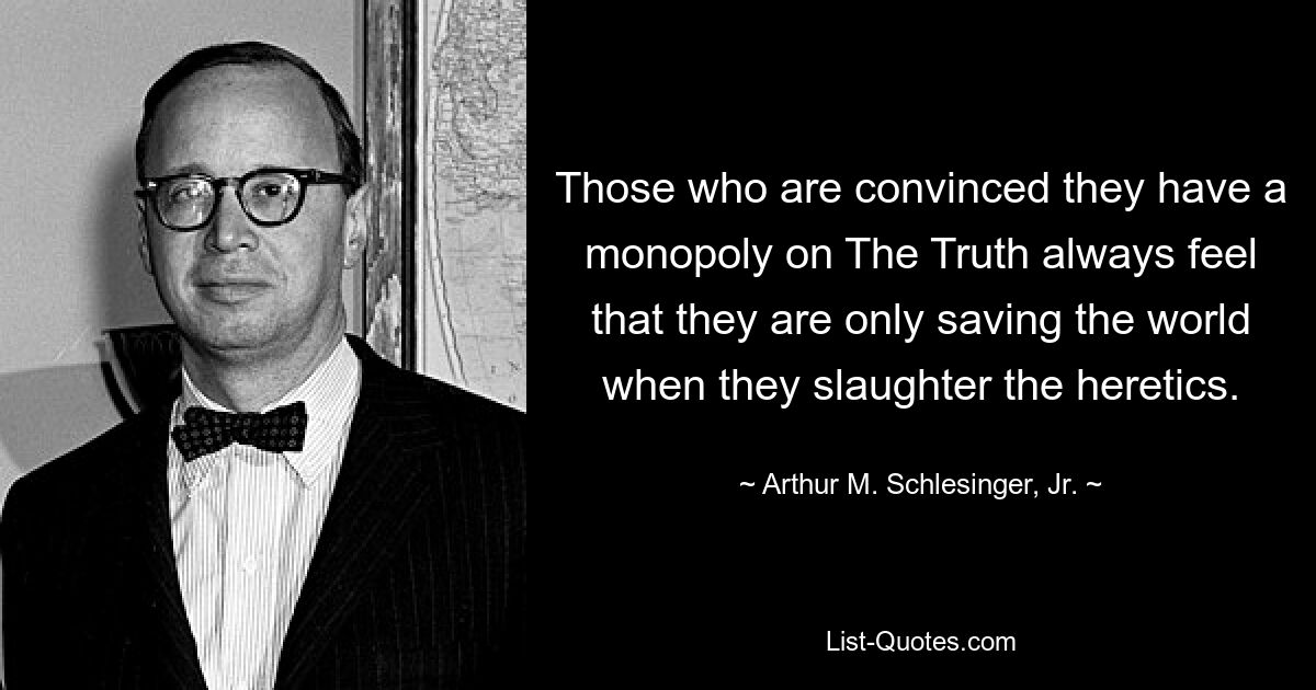 Those who are convinced they have a monopoly on The Truth always feel that they are only saving the world when they slaughter the heretics. — © Arthur M. Schlesinger, Jr.