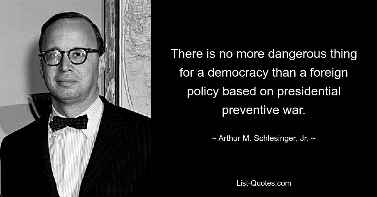 There is no more dangerous thing for a democracy than a foreign policy based on presidential preventive war. — © Arthur M. Schlesinger, Jr.