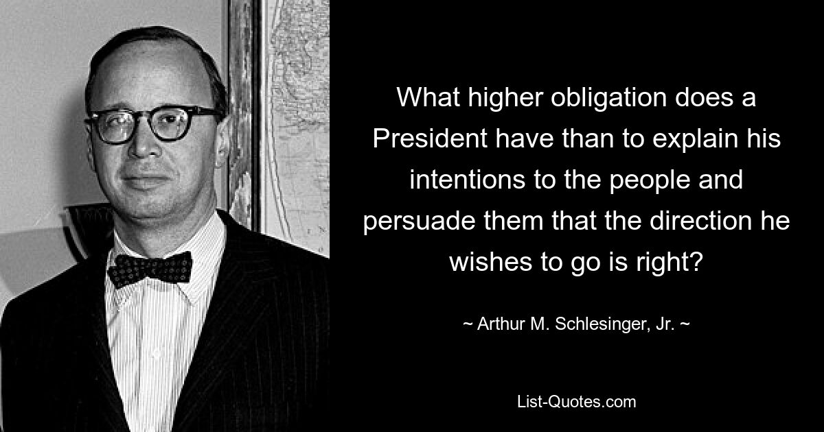 What higher obligation does a President have than to explain his intentions to the people and persuade them that the direction he wishes to go is right? — © Arthur M. Schlesinger, Jr.