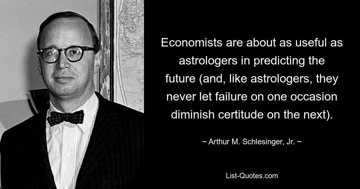 Economists are about as useful as astrologers in predicting the future (and, like astrologers, they never let failure on one occasion diminish certitude on the next). — © Arthur M. Schlesinger, Jr.