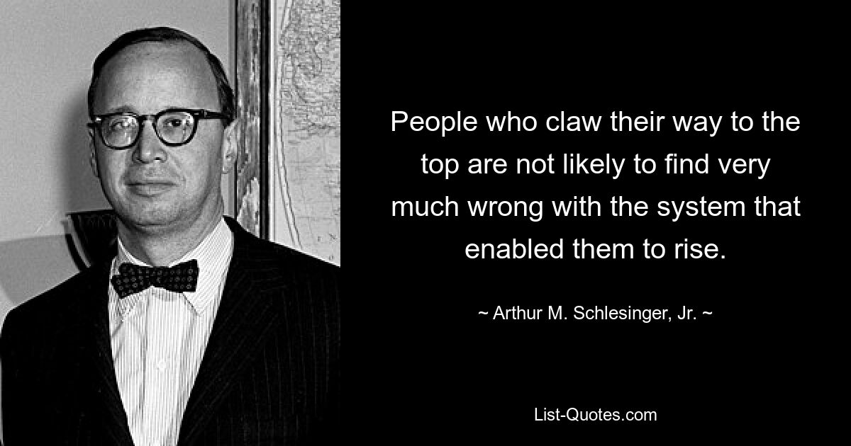 People who claw their way to the top are not likely to find very much wrong with the system that enabled them to rise. — © Arthur M. Schlesinger, Jr.