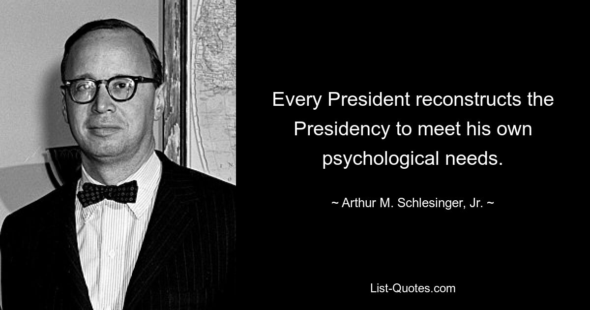 Every President reconstructs the Presidency to meet his own psychological needs. — © Arthur M. Schlesinger, Jr.