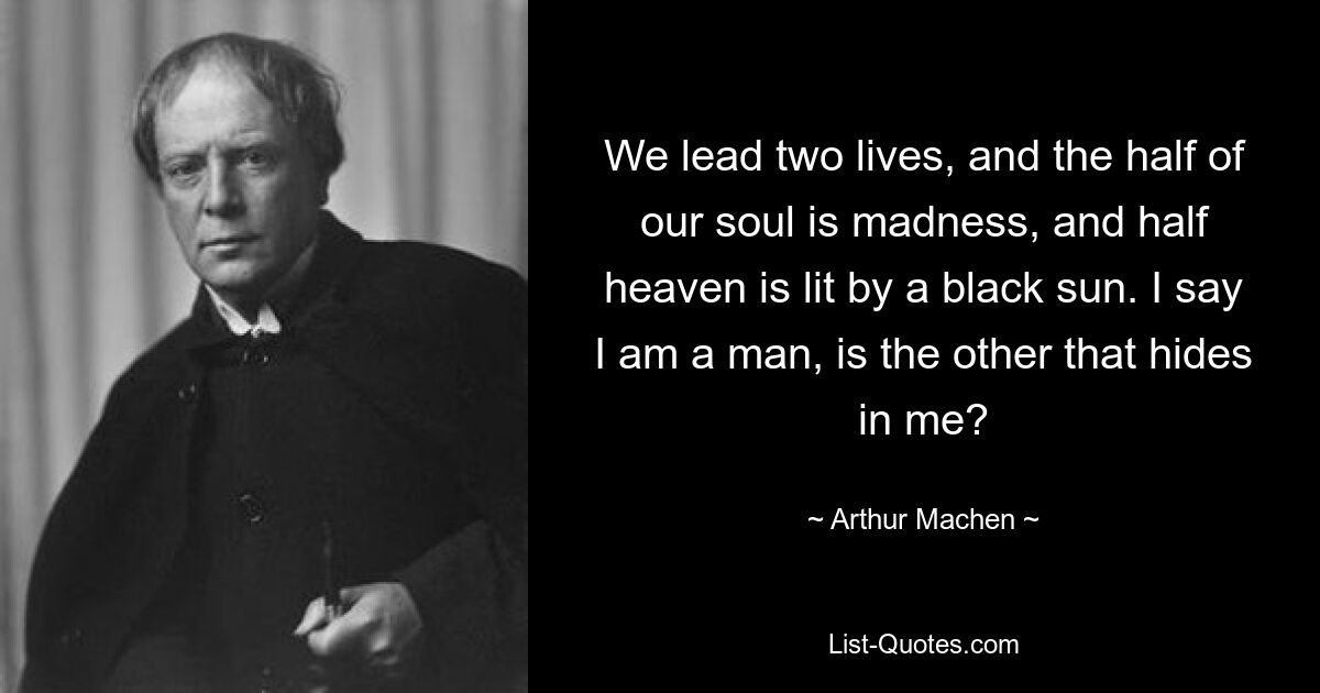 We lead two lives, and the half of our soul is madness, and half heaven is lit by a black sun. I say I am a man, is the other that hides in me? — © Arthur Machen