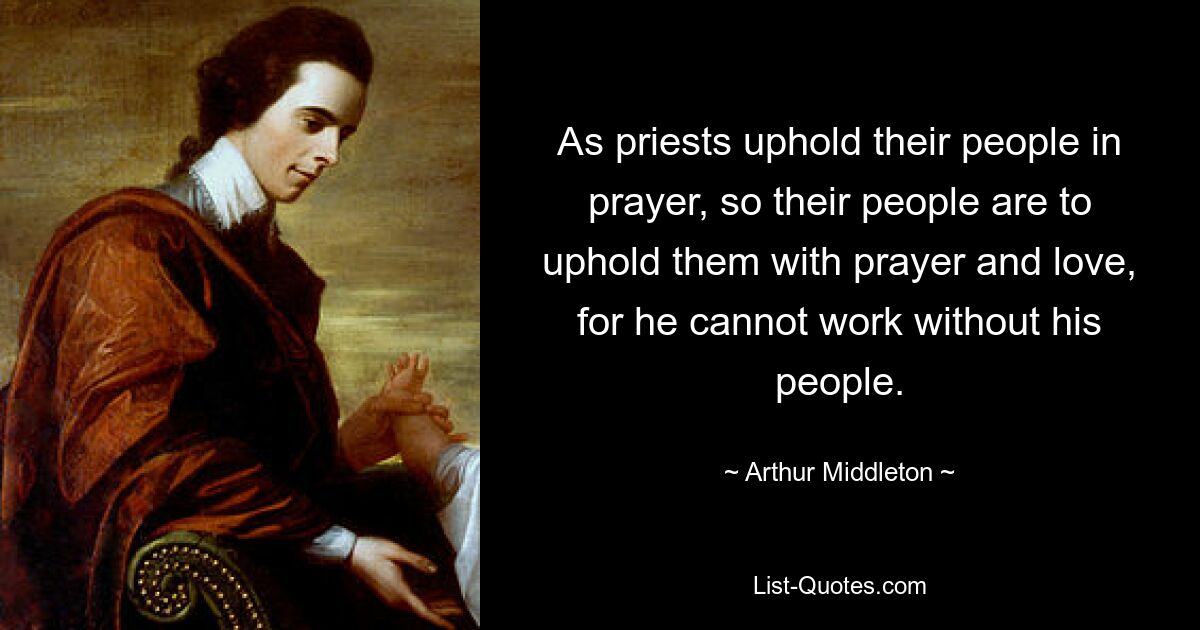 As priests uphold their people in prayer, so their people are to uphold them with prayer and love, for he cannot work without his people. — © Arthur Middleton