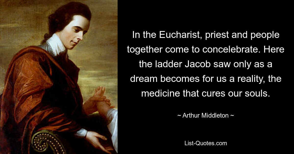 In the Eucharist, priest and people together come to concelebrate. Here the ladder Jacob saw only as a dream becomes for us a reality, the medicine that cures our souls. — © Arthur Middleton