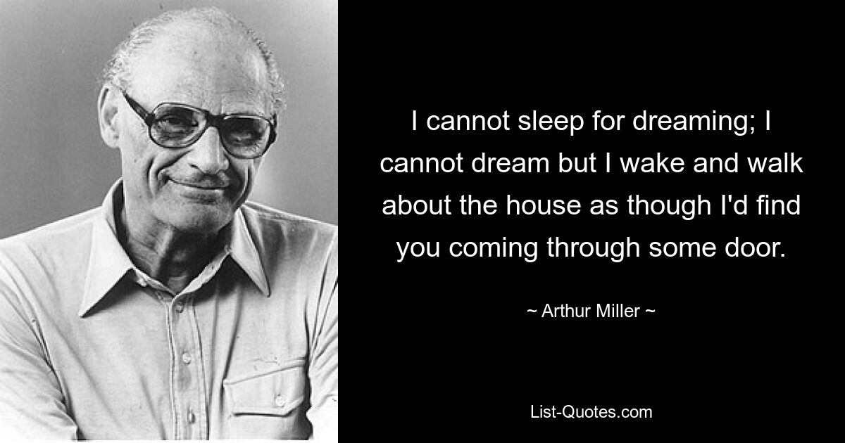 I cannot sleep for dreaming; I cannot dream but I wake and walk about the house as though I'd find you coming through some door. — © Arthur Miller