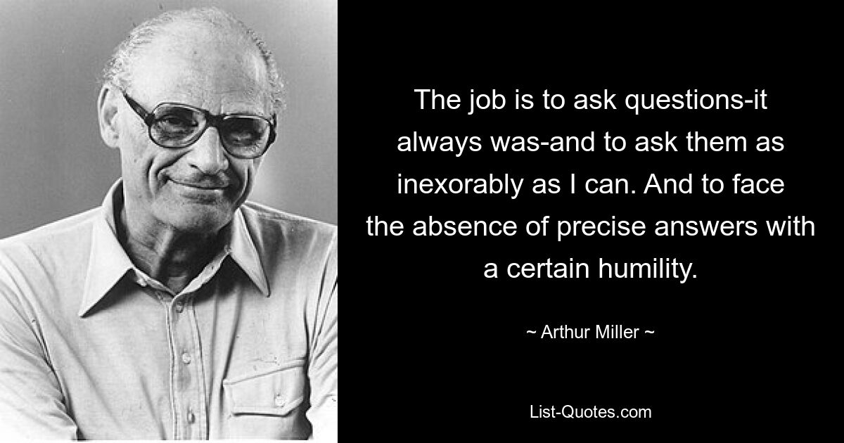 The job is to ask questions-it always was-and to ask them as inexorably as I can. And to face the absence of precise answers with a certain humility. — © Arthur Miller