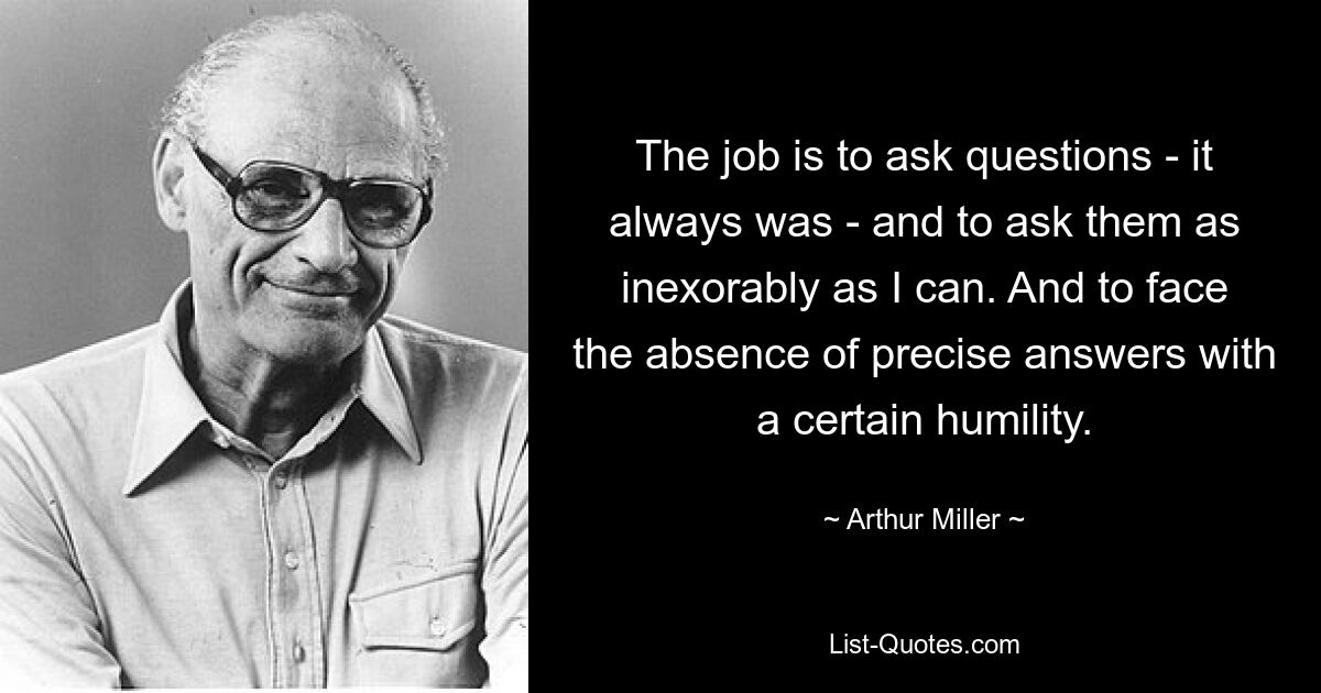 The job is to ask questions - it always was - and to ask them as inexorably as I can. And to face the absence of precise answers with a certain humility. — © Arthur Miller