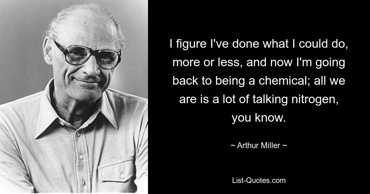 I figure I've done what I could do, more or less, and now I'm going back to being a chemical; all we are is a lot of talking nitrogen, you know. — © Arthur Miller